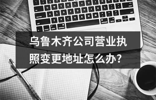 烏魯木齊公司營業(yè)執(zhí)照變更地址怎么辦?